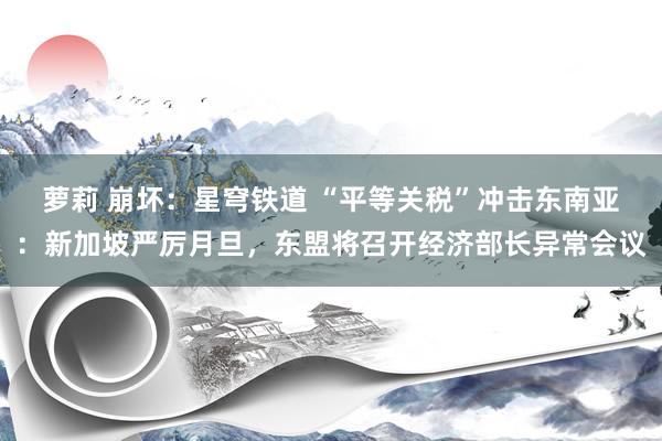 萝莉 崩坏：星穹铁道 “平等关税”冲击东南亚：新加坡严厉月旦，东盟将召开经济部长异常会议