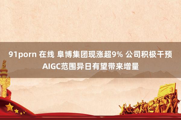 91porn 在线 阜博集团现涨超9% 公司积极干预AIGC范围异日有望带来增量