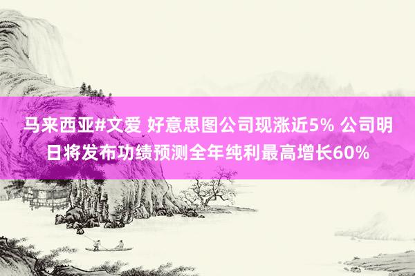 马来西亚#文爱 好意思图公司现涨近5% 公司明日将发布功绩预测全年纯利最高增长60%