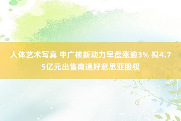 人体艺术写真 中广核新动力早盘涨逾3% 拟4.75亿元出售南通好意思亚股权