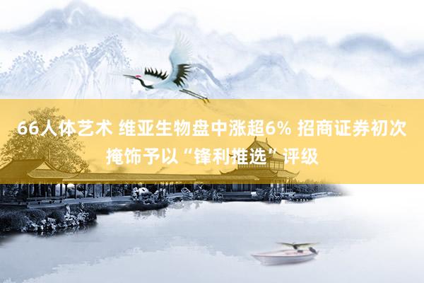 66人体艺术 维亚生物盘中涨超6% 招商证券初次掩饰予以“锋利推选”评级