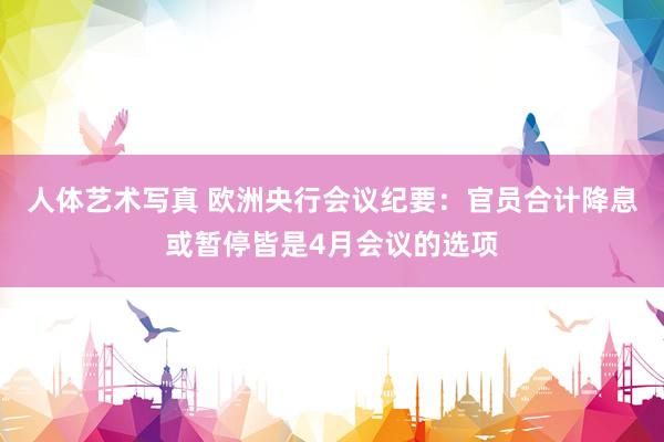 人体艺术写真 欧洲央行会议纪要：官员合计降息或暂停皆是4月会议的选项