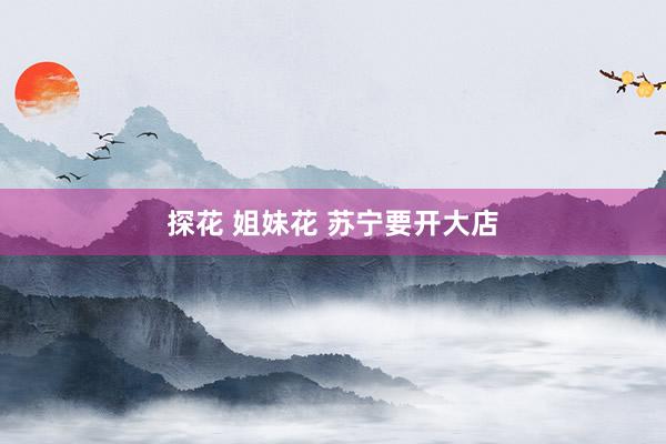 探花 姐妹花 苏宁要开大店