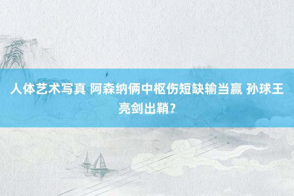 人体艺术写真 阿森纳俩中枢伤短缺输当赢 孙球王亮剑出鞘？
