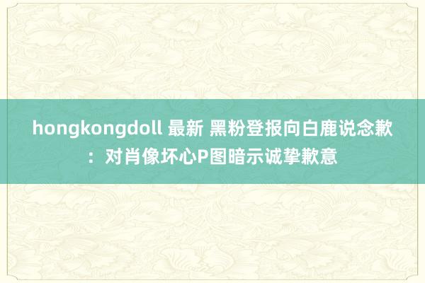hongkongdoll 最新 黑粉登报向白鹿说念歉：对肖像坏心P图暗示诚挚歉意