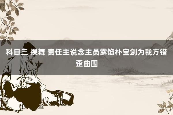 科目三 裸舞 责任主说念主员露馅朴宝剑为我方错歪曲围