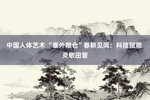 中国人体艺术 “塞外粮仓”春耕见闻：科技赋能 灵敏田管