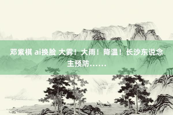 邓紫棋 ai换脸 大雾！大雨！降温！长沙东说念主预防……