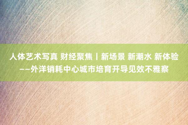人体艺术写真 财经聚焦丨新场景 新潮水 新体验——外洋销耗中心城市培育开导见效不雅察
