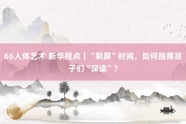 66人体艺术 新华视点｜“刷屏”时间，如何指挥孩子们“深读”？
