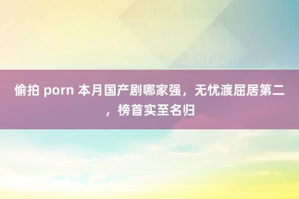 偷拍 porn 本月国产剧哪家强，无忧渡屈居第二，榜首实至名归