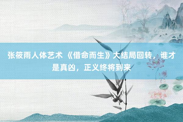 张筱雨人体艺术 《借命而生》大结局回转，谁才是真凶，正义终将到来