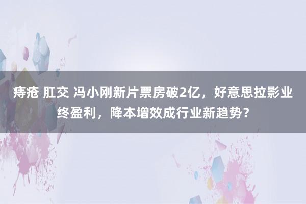 痔疮 肛交 冯小刚新片票房破2亿，好意思拉影业终盈利，降本增效成行业新趋势？