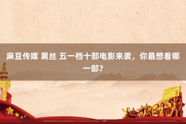 麻豆传媒 黑丝 五一档十部电影来袭，你最想看哪一部？