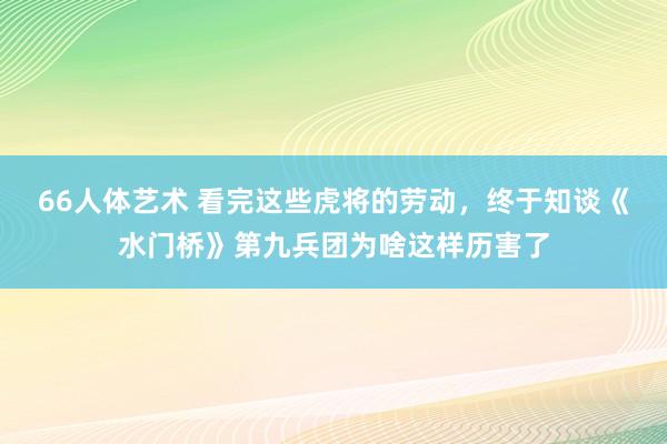 66人体艺术 看完这些虎将的劳动，终于知谈《水门桥》第九兵团为啥这样历害了