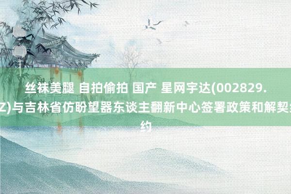 丝袜美腿 自拍偷拍 国产 星网宇达(002829.SZ)与吉林省仿盼望器东谈主翻新中心签署政策和解契约