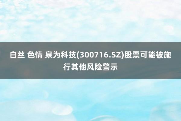 白丝 色情 泉为科技(300716.SZ)股票可能被施行其他风险警示