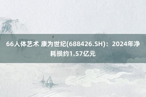 66人体艺术 康为世纪(688426.SH)：2024年净耗损约1.57亿元