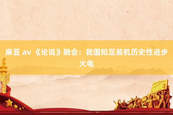 麻豆 av 《论说》融会：我国知足装机历史性进步火电