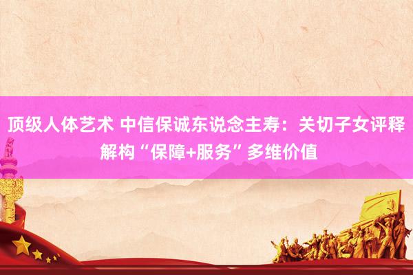 顶级人体艺术 中信保诚东说念主寿：关切子女评释 解构“保障+服务”多维价值
