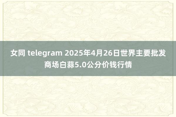 女同 telegram 2025年4月26日世界主要批发商场白蒜5.0公分价钱行情