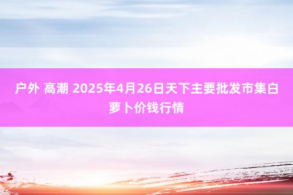 户外 高潮 2025年4月26日天下主要批发市集白萝卜价钱行情