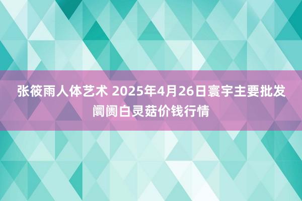 张筱雨人体艺术 2025年4月26日寰宇主要批发阛阓白灵菇价钱行情