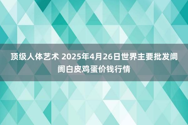 顶级人体艺术 2025年4月26日世界主要批发阛阓白皮鸡蛋价钱行情