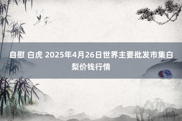 自慰 白虎 2025年4月26日世界主要批发市集白梨价钱行情