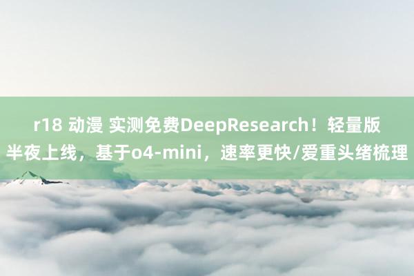 r18 动漫 实测免费DeepResearch！轻量版半夜上线，基于o4-mini，速率更快/爱重头绪梳理