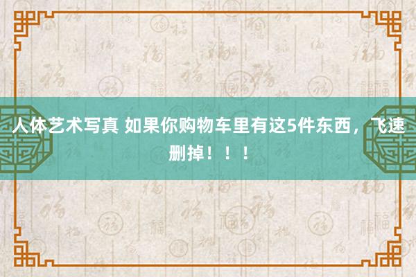 人体艺术写真 如果你购物车里有这5件东西，飞速删掉！！！