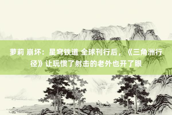 萝莉 崩坏：星穹铁道 全球刊行后，《三角洲行径》让玩惯了射击的老外也开了眼