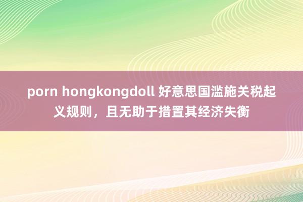 porn hongkongdoll 好意思国滥施关税起义规则，且无助于措置其经济失衡