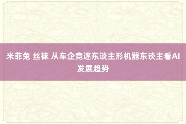 米菲兔 丝袜 从车企竞逐东谈主形机器东谈主看AI发展趋势