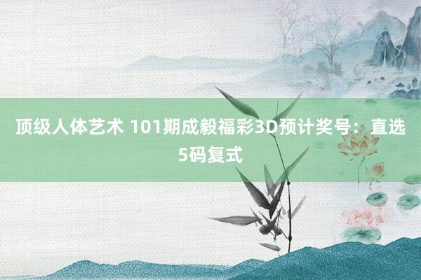 顶级人体艺术 101期成毅福彩3D预计奖号：直选5码复式