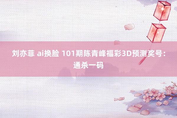 刘亦菲 ai换脸 101期陈青峰福彩3D预测奖号：通杀一码